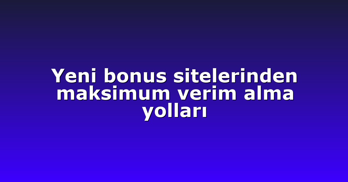 Yeni bonus sitelerinden maksimum verim alma yolları